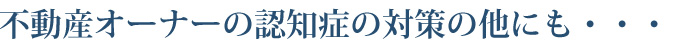 不動産オーナーの認知症の対策の他にも・・・